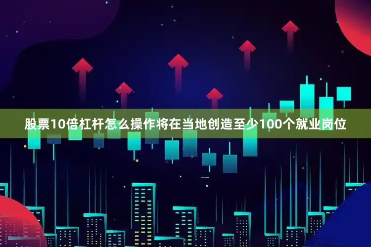 股票10倍杠杆怎么操作将在当地创造至少100个就业岗位