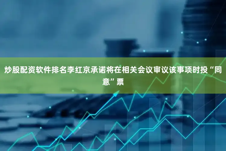 炒股配资软件排名李红京承诺将在相关会议审议该事项时投“同意”票