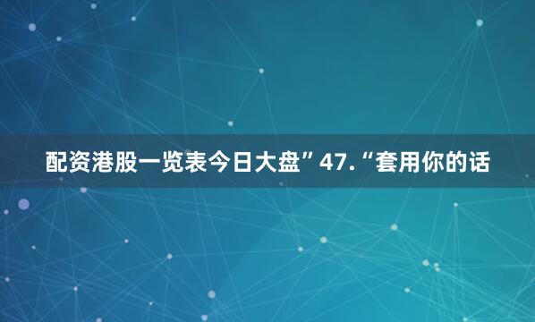 配资港股一览表今日大盘”47.“套用你的话