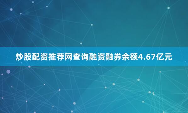 炒股配资推荐网查询融资融券余额4.67亿元