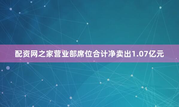 配资网之家营业部席位合计净卖出1.07亿元