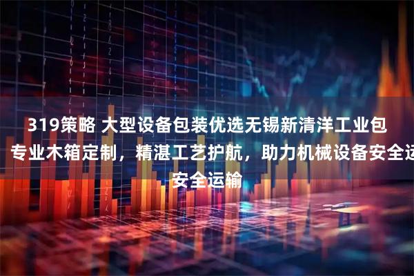 319策略 大型设备包装优选无锡新清洋工业包装，专业木箱定制，精湛工艺护航，助力机械设备安全运输
