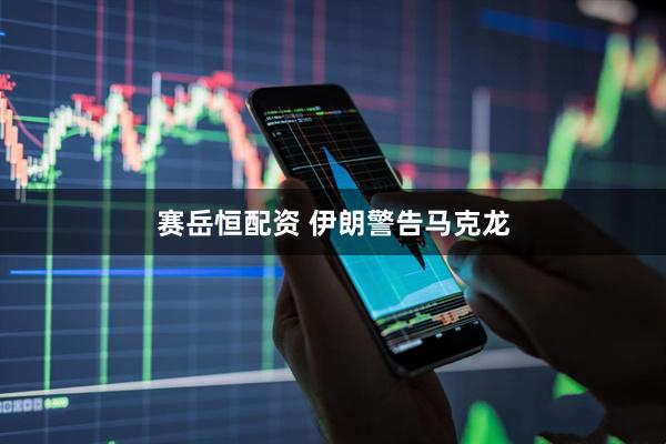 赛岳恒配资 伊朗警告马克龙
